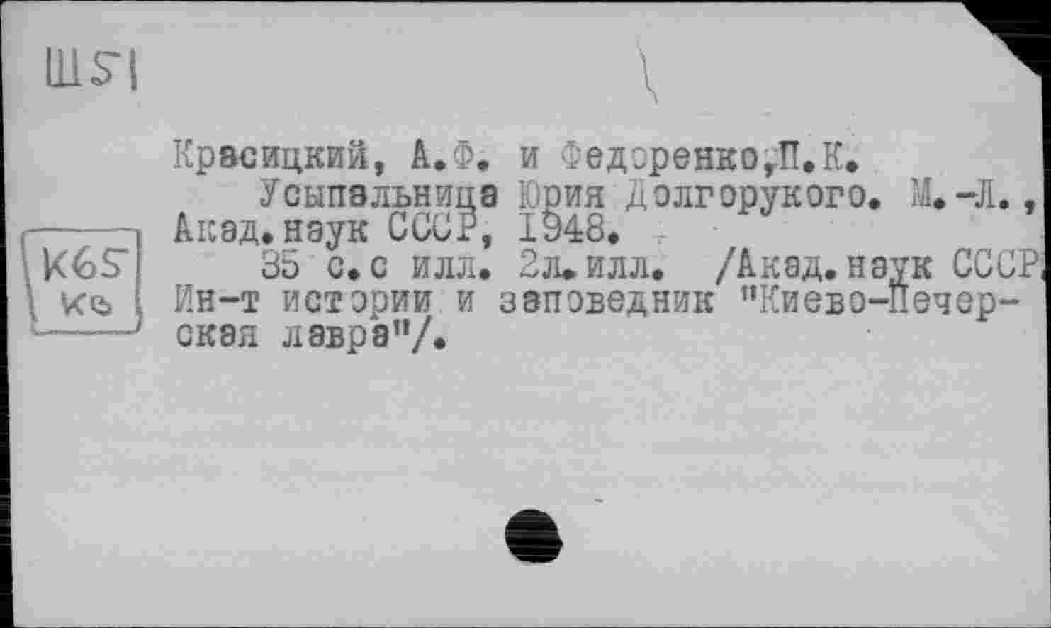 ﻿UlS'l
Крвсицкий, А.Ф. и Федоренко,ПЛ.
Усыпальница Юрия Долгорукого. М.-Л., Акад, наук СССР, 1948.
35 с. с илл. 2л. илл. /Акад, наук СССР, Ин-т истории и заповедник ’’Киево-Печерская лавра”/.